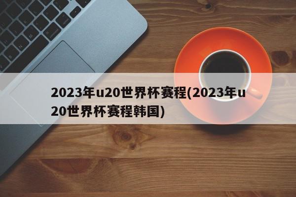 2023年u20世界杯赛程(2023年u20世界杯赛程韩国)