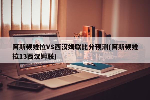 阿斯顿维拉VS西汉姆联比分预测(阿斯顿维拉13西汉姆联)