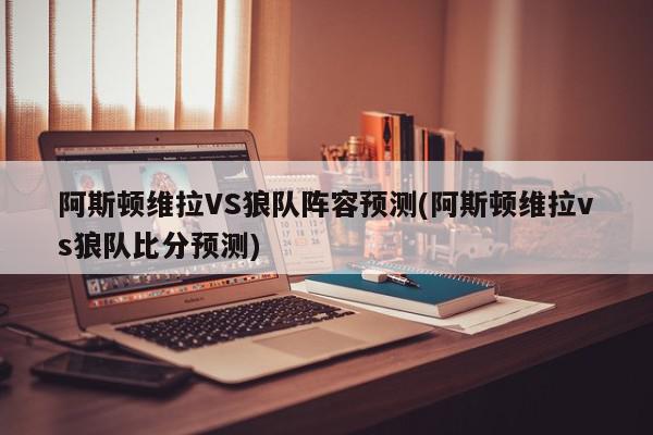 阿斯顿维拉VS狼队阵容预测(阿斯顿维拉vs狼队比分预测)