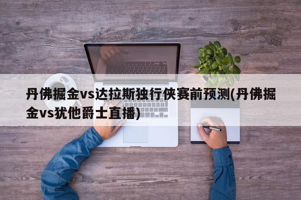 丹佛掘金vs达拉斯独行侠赛前预测(丹佛掘金vs犹他爵士直播)