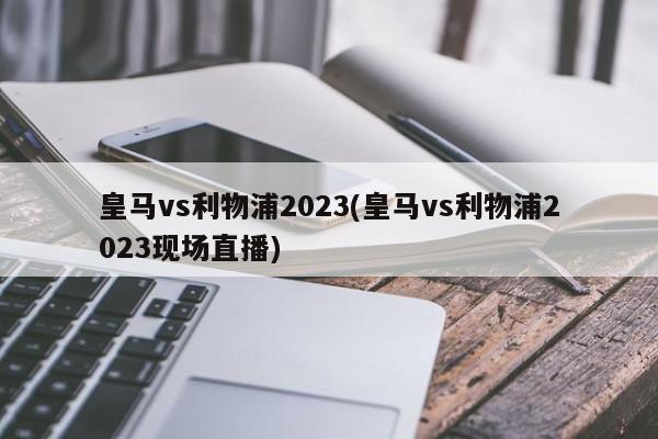 皇马vs利物浦2023(皇马vs利物浦2023现场直播)