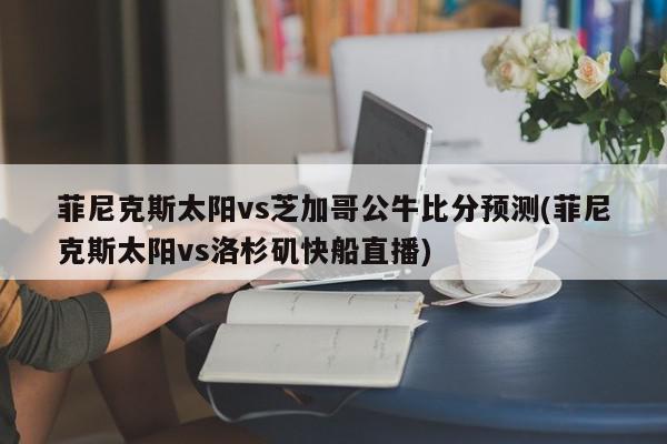 菲尼克斯太阳vs芝加哥公牛比分预测(菲尼克斯太阳vs洛杉矶快船直播)