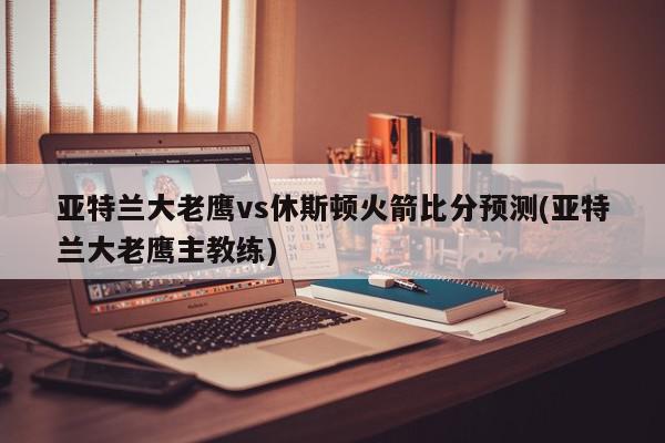 亚特兰大老鹰vs休斯顿火箭比分预测(亚特兰大老鹰主教练)