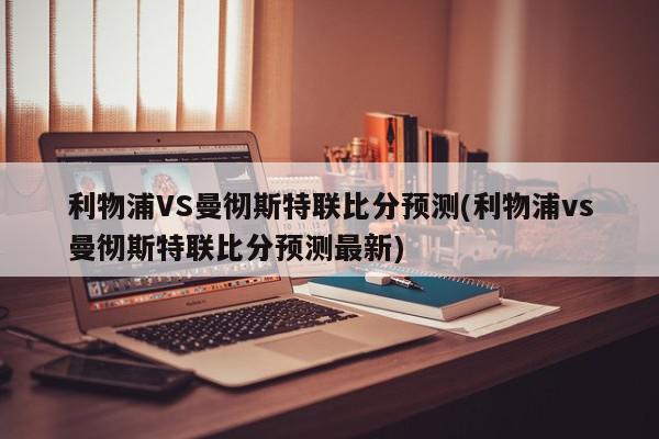 利物浦VS曼彻斯特联比分预测(利物浦vs曼彻斯特联比分预测最新)