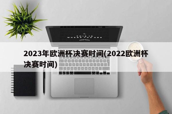 2023年欧洲杯决赛时间(2022欧洲杯决赛时间)