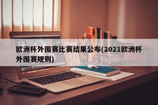 欧洲杯外围赛比赛结果公布(2021欧洲杯外围赛规则)