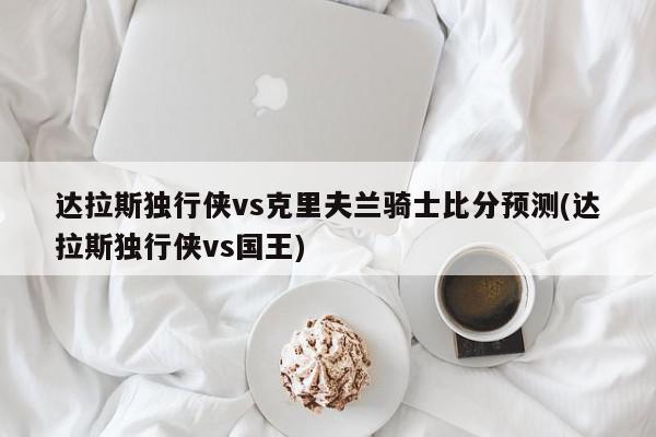 达拉斯独行侠vs克里夫兰骑士比分预测(达拉斯独行侠vs国王)