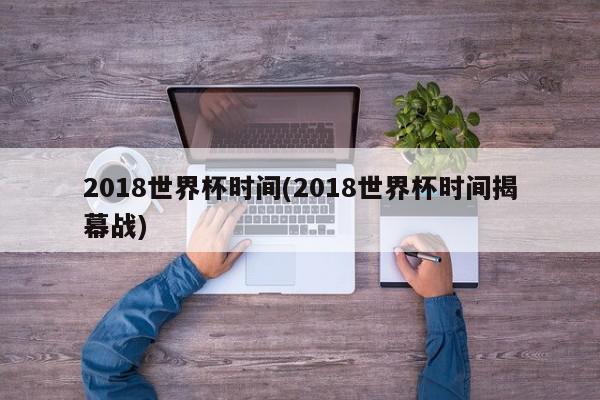 2018世界杯时间(2018世界杯时间揭幕战)