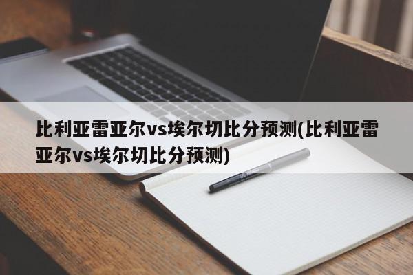 比利亚雷亚尔vs埃尔切比分预测(比利亚雷亚尔vs埃尔切比分预测)