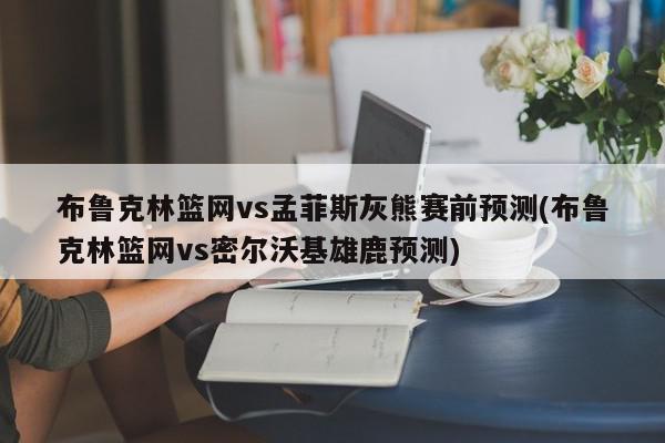 布鲁克林篮网vs孟菲斯灰熊赛前预测(布鲁克林篮网vs密尔沃基雄鹿预测)