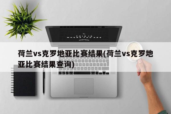 荷兰vs克罗地亚比赛结果(荷兰vs克罗地亚比赛结果查询)