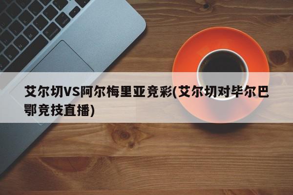 艾尔切VS阿尔梅里亚竞彩(艾尔切对毕尔巴鄂竞技直播)