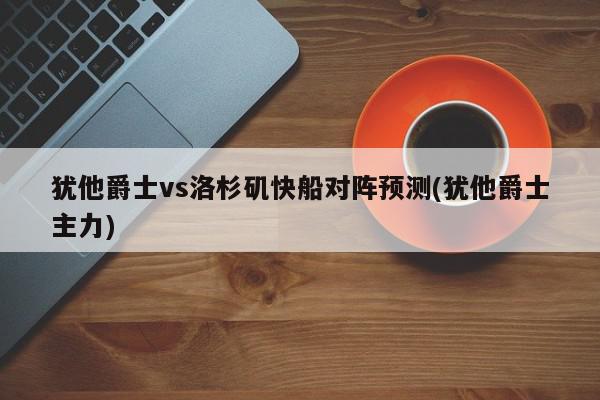 犹他爵士vs洛杉矶快船对阵预测(犹他爵士主力)