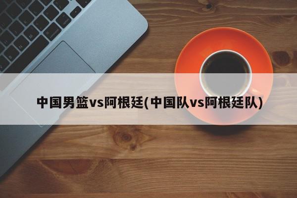 中国男篮vs阿根廷(中国队vs阿根廷队)