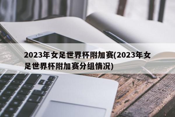 2023年女足世界杯附加赛(2023年女足世界杯附加赛分组情况)