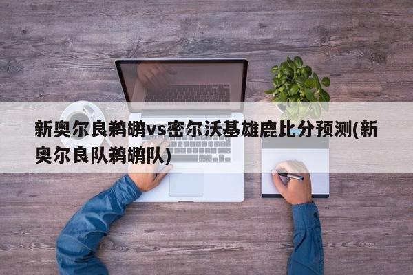 新奥尔良鹈鹕vs密尔沃基雄鹿比分预测(新奥尔良队鹈鹕队)