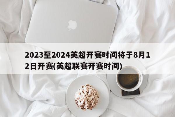 2023至2024英超开赛时间将于8月12日开赛(英超联赛开赛时间)