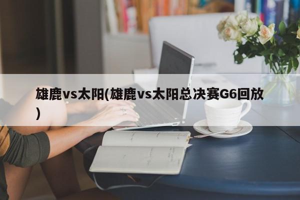 雄鹿vs太阳(雄鹿vs太阳总决赛G6回放)