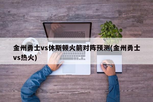 金州勇士vs休斯顿火箭对阵预测(金州勇士vs热火)