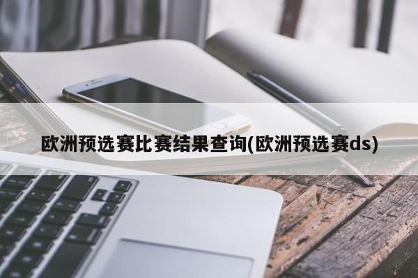 欧洲预选赛比赛结果查询(欧洲预选赛ds)