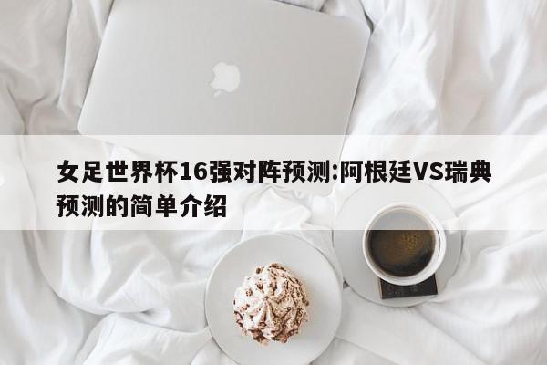 女足世界杯16强对阵预测:阿根廷VS瑞典预测的简单介绍