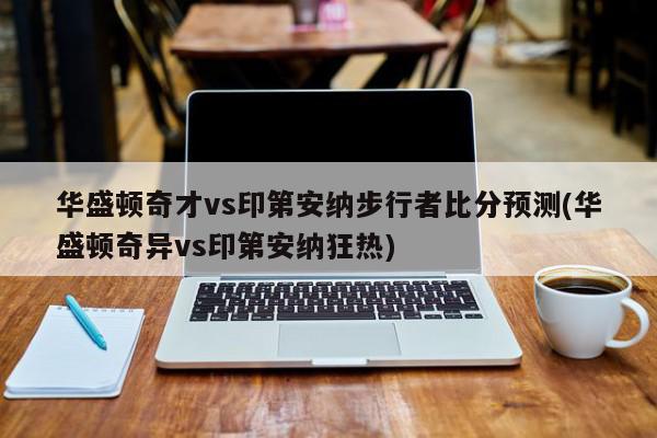 华盛顿奇才vs印第安纳步行者比分预测(华盛顿奇异vs印第安纳狂热)