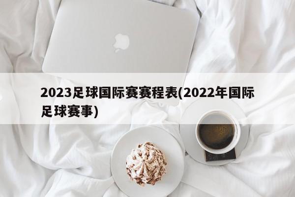 2023足球国际赛赛程表(2022年国际足球赛事)