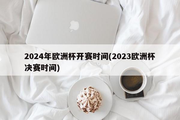 2024年欧洲杯开赛时间(2023欧洲杯决赛时间)