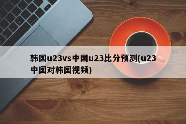 韩国u23vs中国u23比分预测(u23中国对韩国视频)