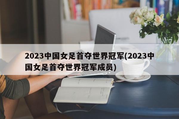 2023中国女足首夺世界冠军(2023中国女足首夺世界冠军成员)