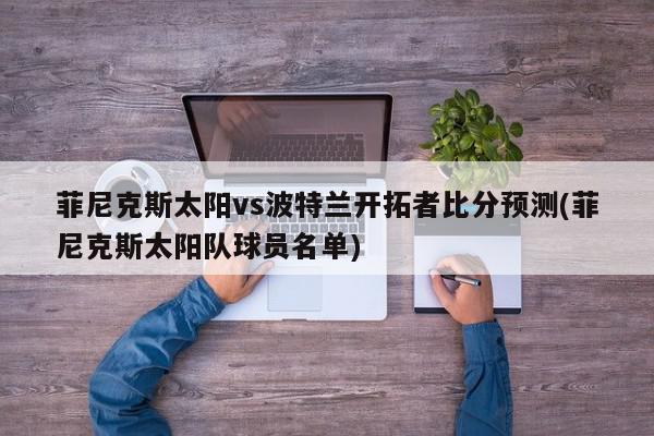 菲尼克斯太阳vs波特兰开拓者比分预测(菲尼克斯太阳队球员名单)