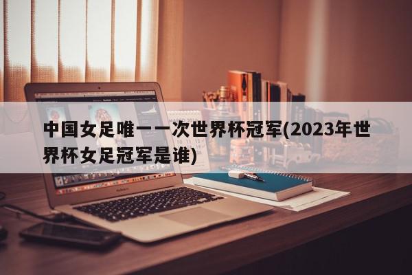 中国女足唯一一次世界杯冠军(2023年世界杯女足冠军是谁)