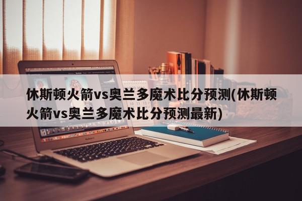 休斯顿火箭vs奥兰多魔术比分预测(休斯顿火箭vs奥兰多魔术比分预测最新)