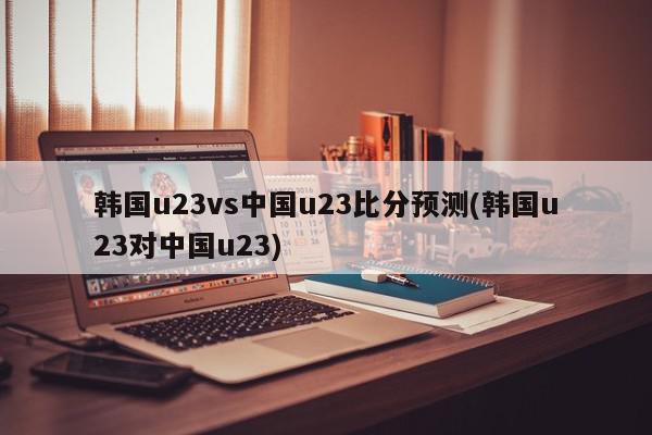 韩国u23vs中国u23比分预测(韩国u23对中国u23)