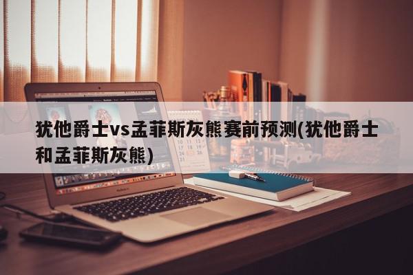 犹他爵士vs孟菲斯灰熊赛前预测(犹他爵士和孟菲斯灰熊)