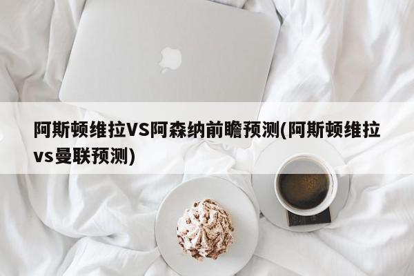 阿斯顿维拉VS阿森纳前瞻预测(阿斯顿维拉vs曼联预测)