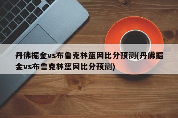 丹佛掘金vs布鲁克林篮网比分预测(丹佛掘金vs布鲁克林篮网比分预测)