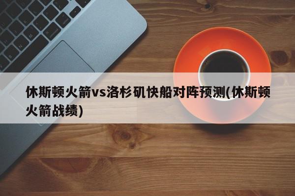 休斯顿火箭vs洛杉矶快船对阵预测(休斯顿火箭战绩)