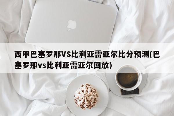 西甲巴塞罗那VS比利亚雷亚尔比分预测(巴塞罗那vs比利亚雷亚尔回放)