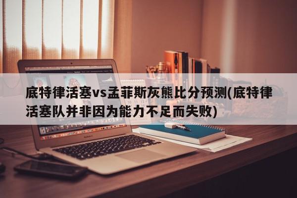 底特律活塞vs孟菲斯灰熊比分预测(底特律活塞队并非因为能力不足而失败)