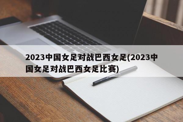 2023中国女足对战巴西女足(2023中国女足对战巴西女足比赛)