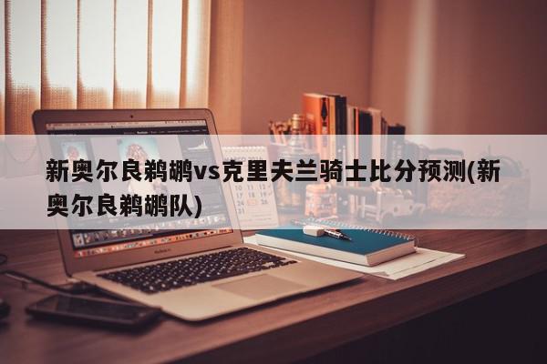 新奥尔良鹈鹕vs克里夫兰骑士比分预测(新奥尔良鹈鹕队)