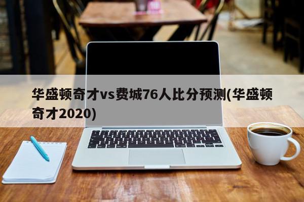 华盛顿奇才vs费城76人比分预测(华盛顿奇才2020)