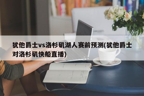 犹他爵士vs洛杉矶湖人赛前预测(犹他爵士对洛杉矶快船直播)