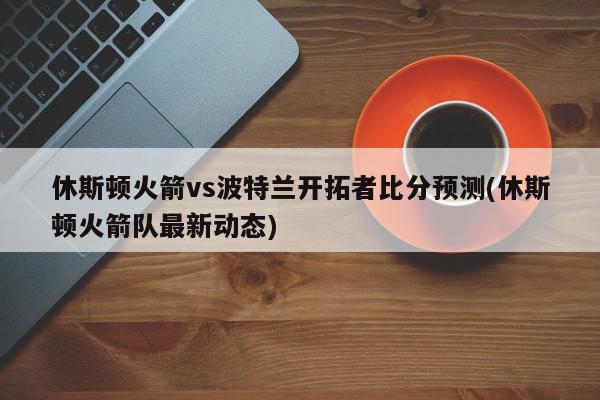 休斯顿火箭vs波特兰开拓者比分预测(休斯顿火箭队最新动态)