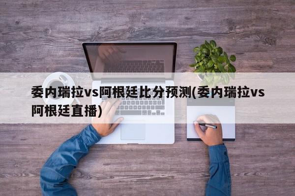 委内瑞拉vs阿根廷比分预测(委内瑞拉vs阿根廷直播)