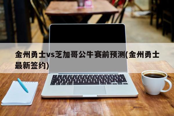 金州勇士vs芝加哥公牛赛前预测(金州勇士最新签约)