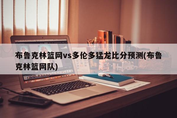 布鲁克林篮网vs多伦多猛龙比分预测(布鲁克林篮网队)