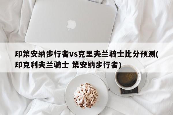 印第安纳步行者vs克里夫兰骑士比分预测(印克利夫兰骑士 第安纳步行者)