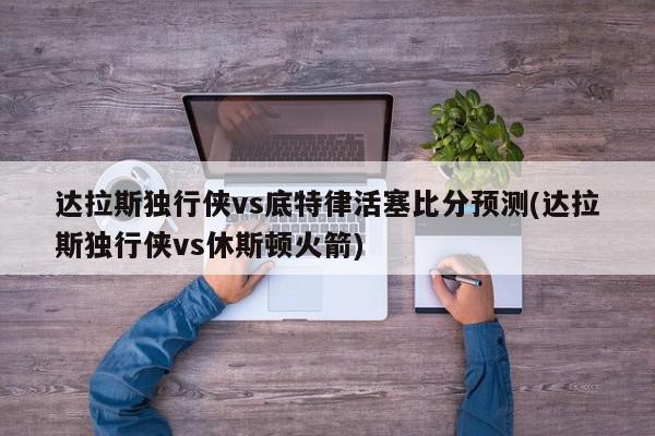 达拉斯独行侠vs底特律活塞比分预测(达拉斯独行侠vs休斯顿火箭)